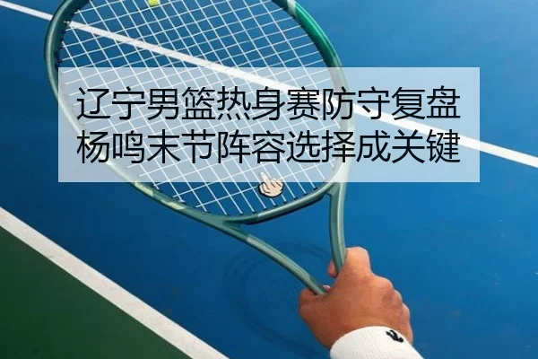 辽宁男篮热身赛防守复盘 杨鸣末节阵容选择成关键