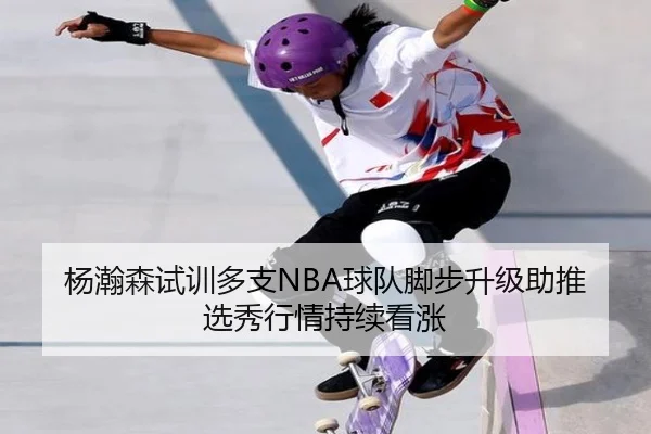 杨瀚森试训多支NBA球队脚步升级助推选秀行情持续看涨